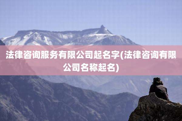 法律咨询服务有限公司起名字(法律咨询有限公司名称起名)
