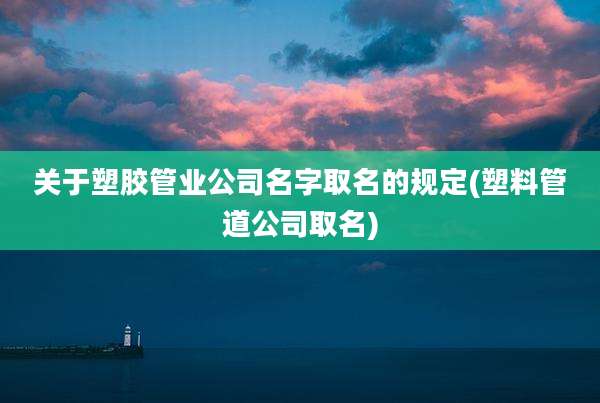 关于塑胶管业公司名字取名的规定(塑料管道公司取名)