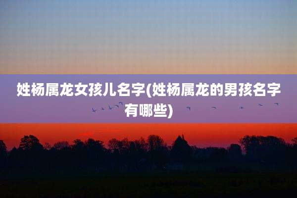 姓杨属龙女孩儿名字(姓杨属龙的男孩名字有哪些)