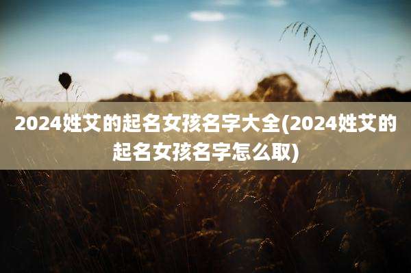 2024姓艾的起名女孩名字大全(2024姓艾的起名女孩名字怎么取)