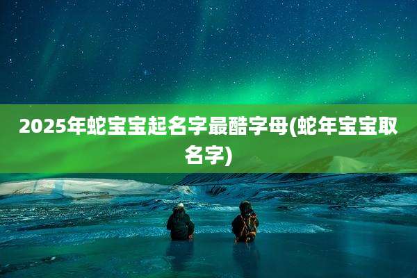 2025年蛇宝宝起名字最酷字母(蛇年宝宝取名字)