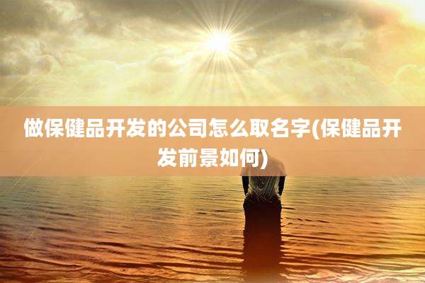 做保健品开发的公司怎么取名字(保健品开发前景如何)