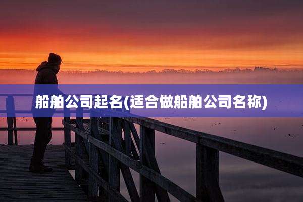 船舶公司起名(适合做船舶公司名称)