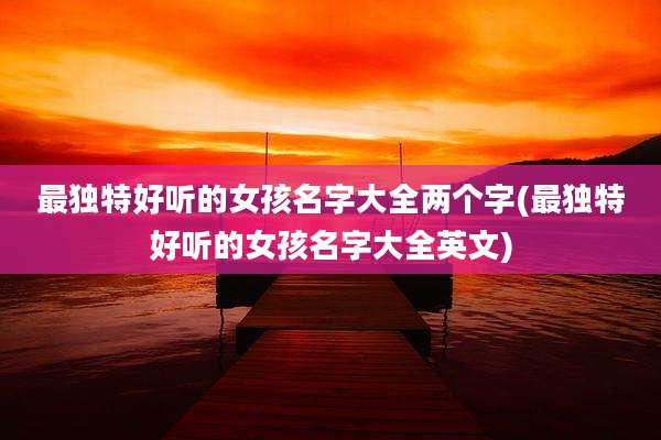 最独特好听的女孩名字大全两个字(最独特好听的女孩名字大全英文)