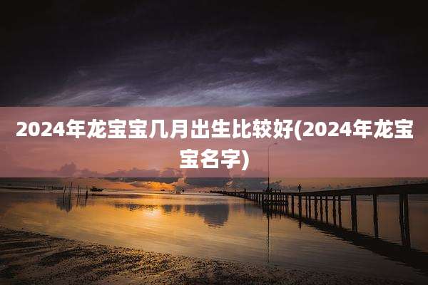 2024年龙宝宝几月出生比较好(2024年龙宝宝名字)