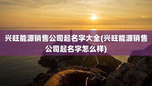 兴旺能源销售公司起名字大全(兴旺能源销售公司起名字怎么样)