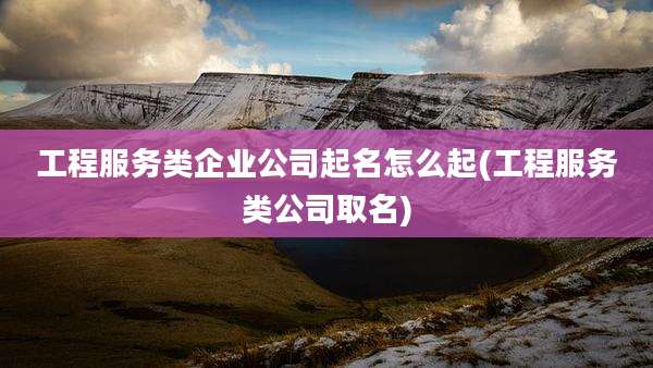 工程服务类企业公司起名怎么起(工程服务类公司取名)