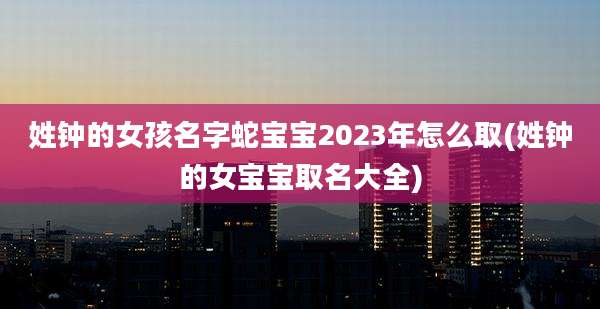 姓钟的女孩名字蛇宝宝2023年怎么取(姓钟的女宝宝取名大全)