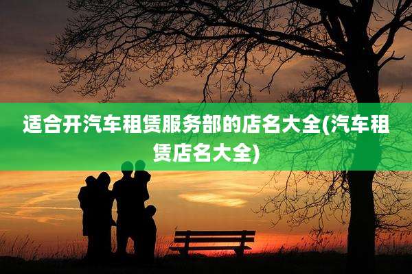 适合开汽车租赁服务部的店名大全(汽车租赁店名大全)