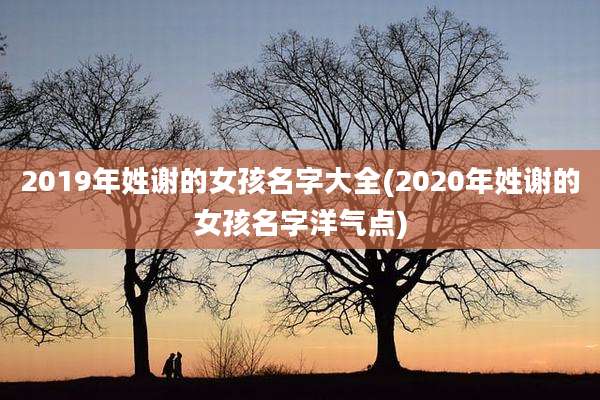 2019年姓谢的女孩名字大全(2020年姓谢的女孩名字洋气点)