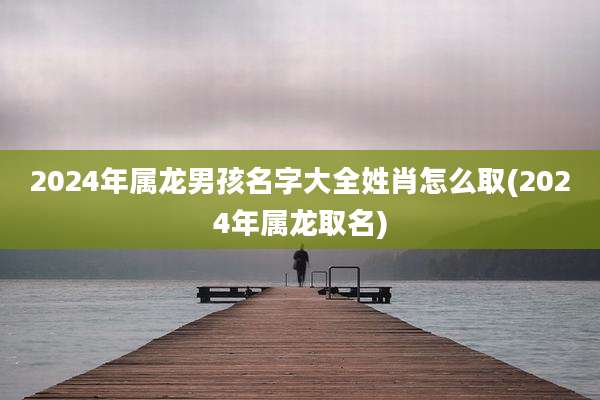 2024年属龙男孩名字大全姓肖怎么取(2024年属龙取名)