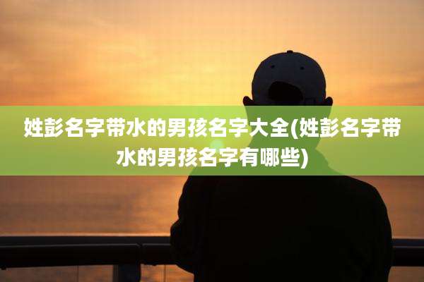 姓彭名字带水的男孩名字大全(姓彭名字带水的男孩名字有哪些)
