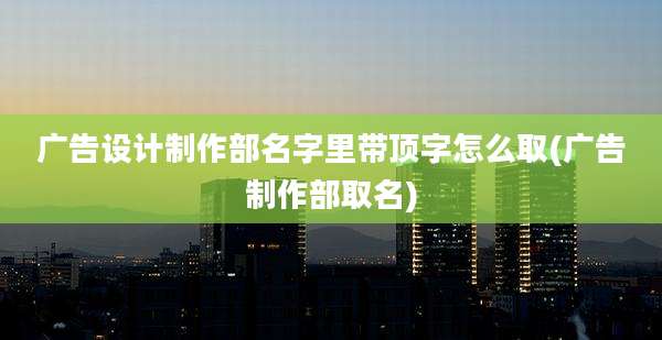 广告设计制作部名字里带顶字怎么取(广告制作部取名)