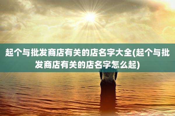 起个与批发商店有关的店名字大全(起个与批发商店有关的店名字怎么起)