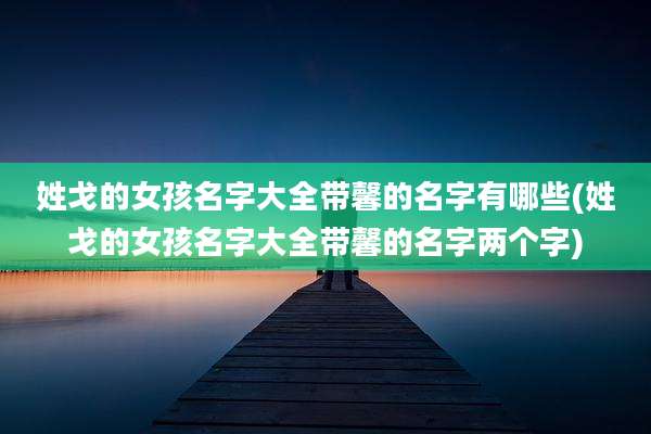姓戈的女孩名字大全带馨的名字有哪些(姓戈的女孩名字大全带馨的名字两个字)