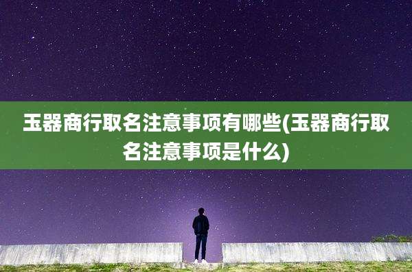 玉器商行取名注意事项有哪些(玉器商行取名注意事项是什么)