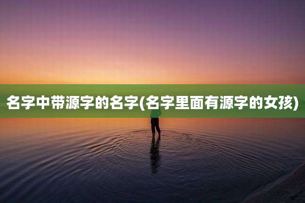 名字中带源字的名字(名字里面有源字的女孩)