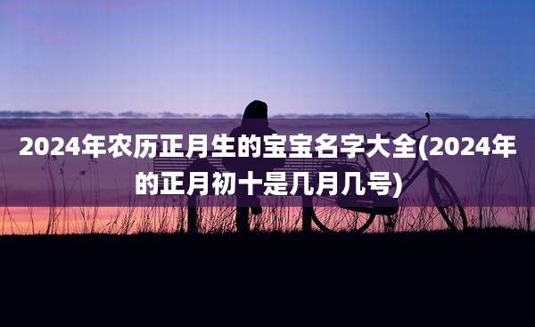 2024年农历正月生的宝宝名字大全(2024年的正月初十是几月几号)