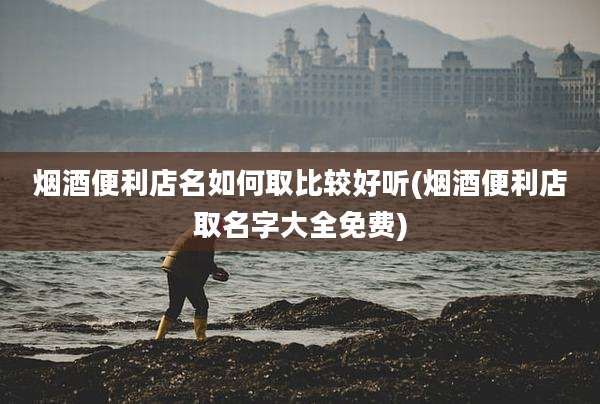 烟酒便利店名如何取比较好听(烟酒便利店取名字大全免费)