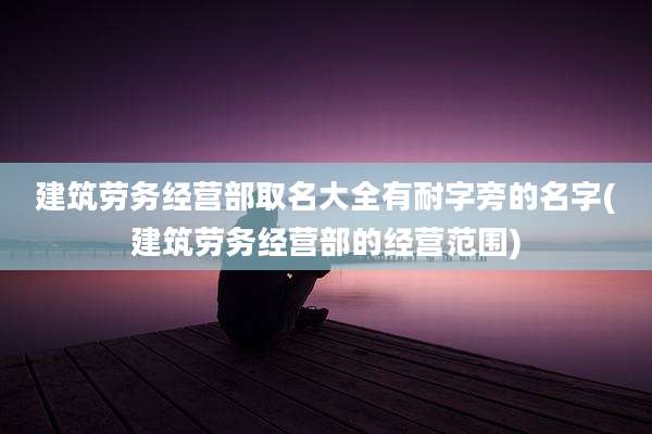 建筑劳务经营部取名大全有耐字旁的名字(建筑劳务经营部的经营范围)
