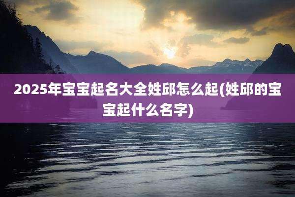 2025年宝宝起名大全姓邱怎么起(姓邱的宝宝起什么名字)