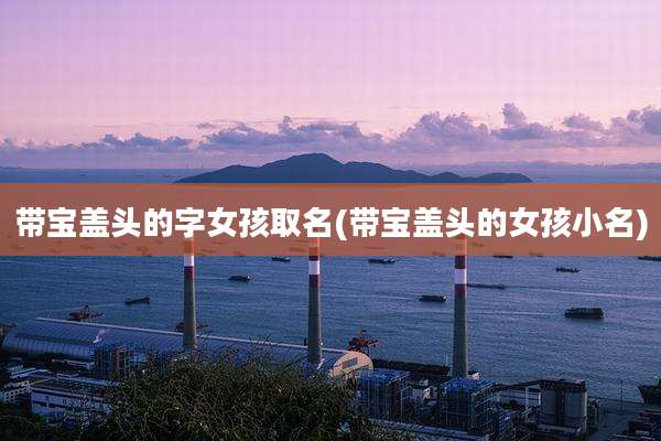 带宝盖头的字女孩取名(带宝盖头的女孩小名)