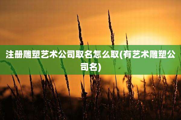 注册雕塑艺术公司取名怎么取(有艺术雕塑公司名)