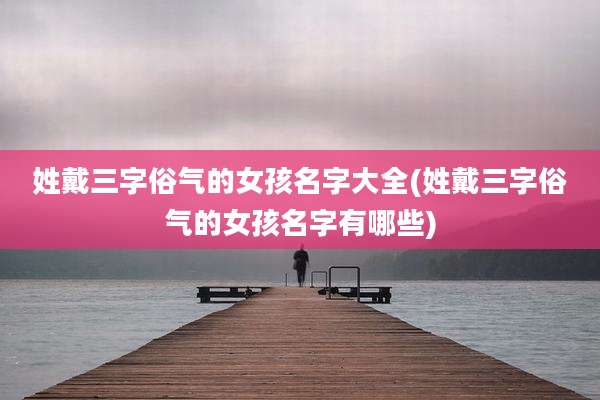 姓戴三字俗气的女孩名字大全(姓戴三字俗气的女孩名字有哪些)