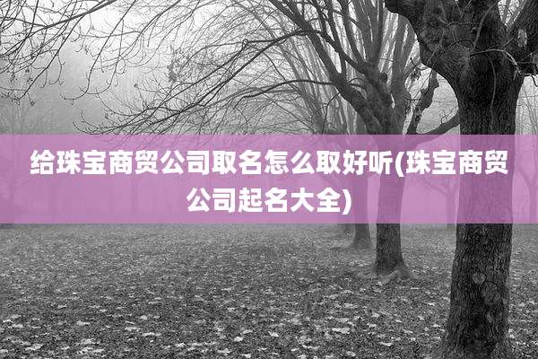 给珠宝商贸公司取名怎么取好听(珠宝商贸公司起名大全)