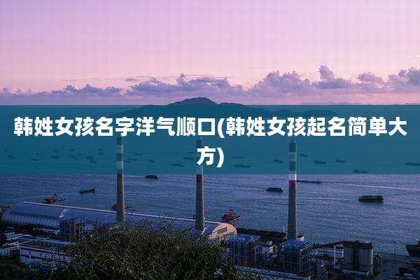 韩姓女孩名字洋气顺口(韩姓女孩起名简单大方)