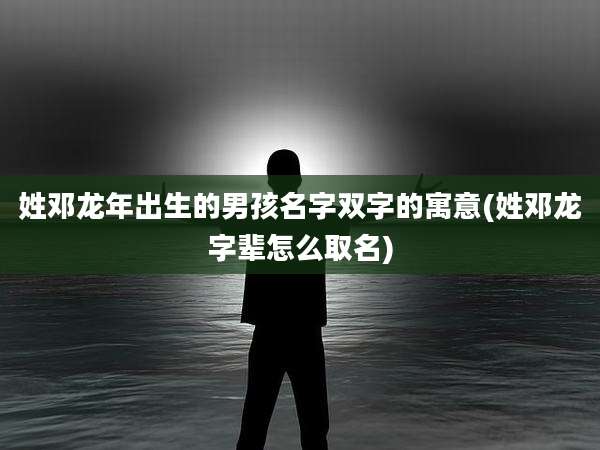 姓邓龙年出生的男孩名字双字的寓意(姓邓龙字辈怎么取名)