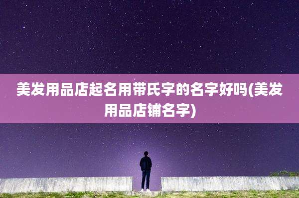 美发用品店起名用带氏字的名字好吗(美发用品店铺名字)