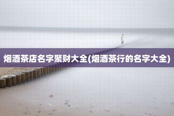 烟酒茶店名字聚财大全(烟酒茶行的名字大全)