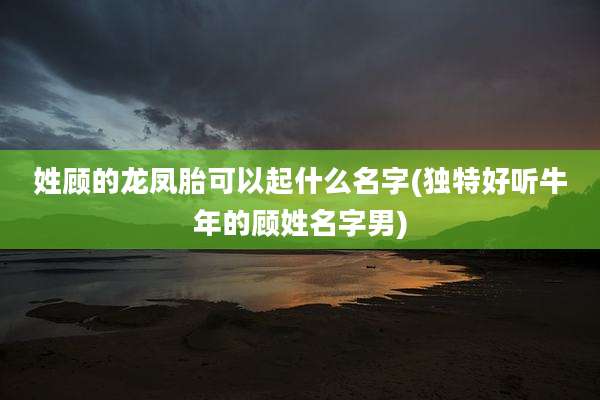 姓顾的龙凤胎可以起什么名字(独特好听牛年的顾姓名字男)