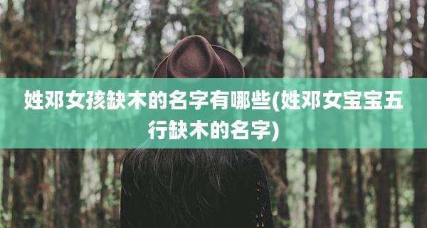姓邓女孩缺木的名字有哪些(姓邓女宝宝五行缺木的名字)