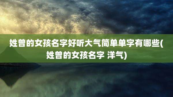 姓曾的女孩名字好听大气简单单字有哪些(姓曾的女孩名字 洋气)