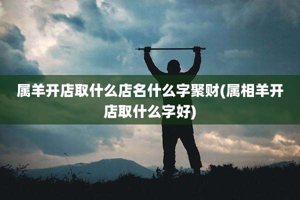 属羊开店取什么店名什么字聚财(属相羊开店取什么字好)