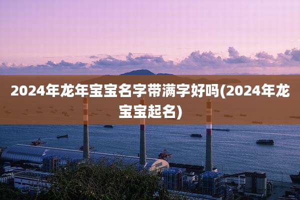 2024年龙年宝宝名字带满字好吗(2024年龙宝宝起名)