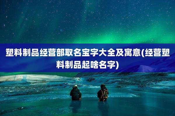 塑料制品经营部取名宝字大全及寓意(经营塑料制品起啥名字)