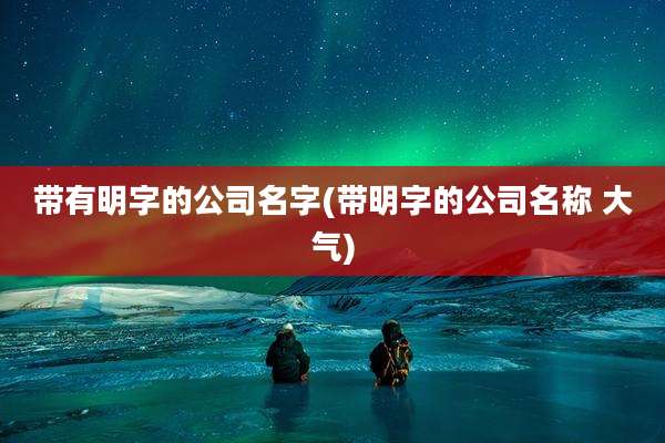 带有明字的公司名字(带明字的公司名称 大气)