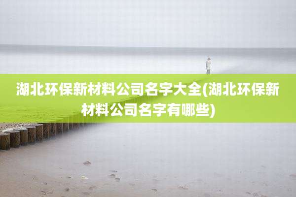 湖北环保新材料公司名字大全(湖北环保新材料公司名字有哪些)