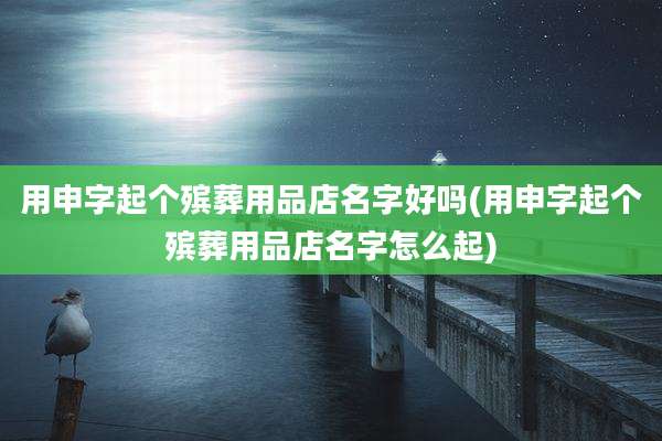 用申字起个殡葬用品店名字好吗(用申字起个殡葬用品店名字怎么起)