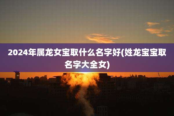 2024年属龙女宝取什么名字好(姓龙宝宝取名字大全女)