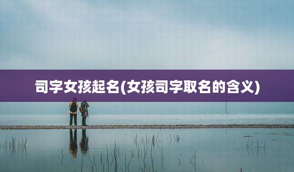 司字女孩起名(女孩司字取名的含义)