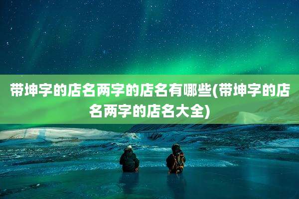 带坤字的店名两字的店名有哪些(带坤字的店名两字的店名大全)