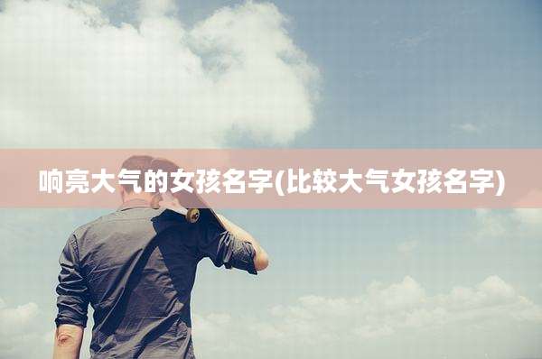 响亮大气的女孩名字(比较大气女孩名字)