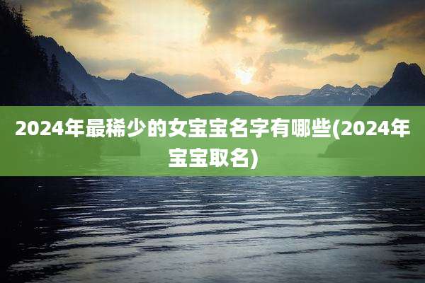 2024年最稀少的女宝宝名字有哪些(2024年宝宝取名)