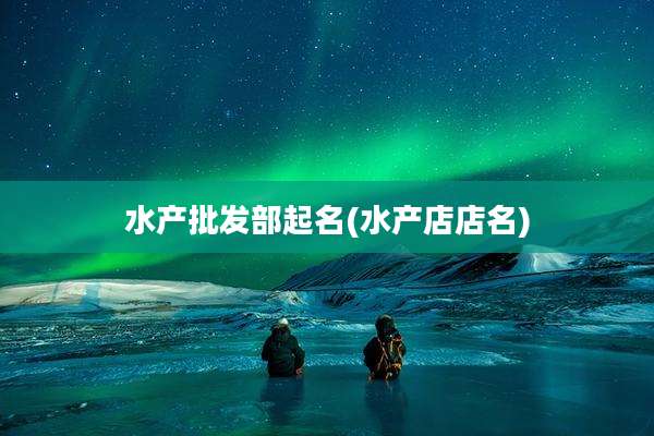 水产批发部起名(水产店店名)