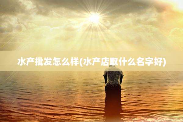 水产批发怎么样(水产店取什么名字好)