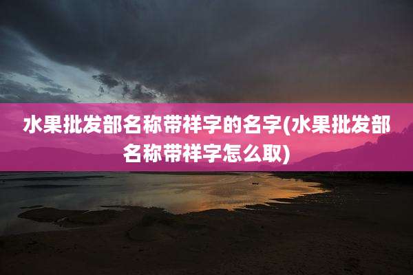 水果批发部名称带祥字的名字(水果批发部名称带祥字怎么取)